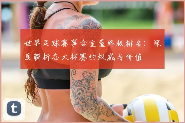 世界足球赛事含金量终极排名：深度解析各大杯赛的权威与价值